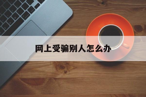 网上受骗别人怎么办(网上被人家骗了怎么办)